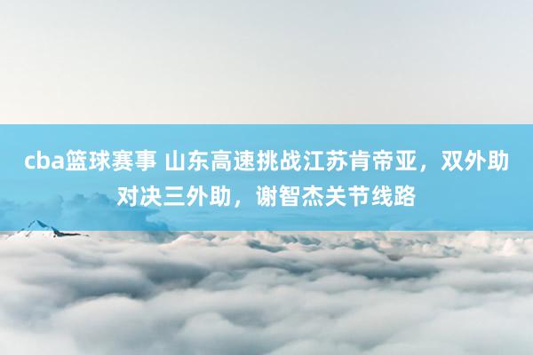 cba篮球赛事 山东高速挑战江苏肯帝亚，双外助对决三外助，谢智杰关节线路