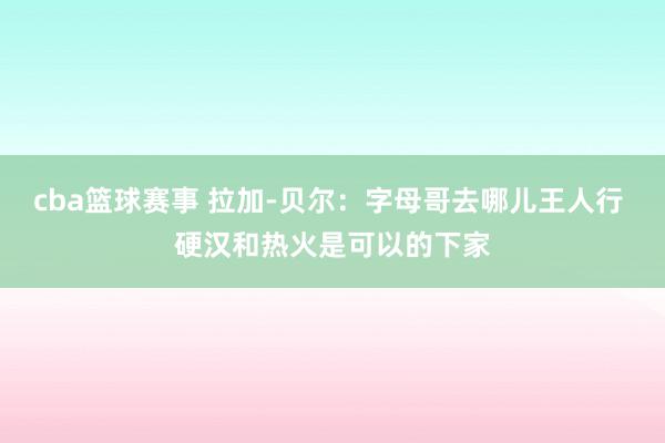 cba篮球赛事 拉加-贝尔：字母哥去哪儿王人行 硬汉和热火是可以的下家