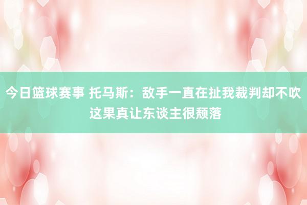 今日篮球赛事 托马斯：敌手一直在扯我裁判却不吹 这果真让东谈主很颓落