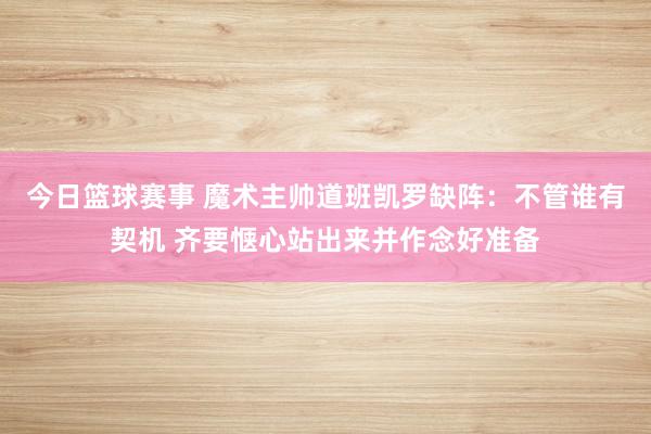 今日篮球赛事 魔术主帅道班凯罗缺阵：不管谁有契机 齐要惬心站出来并作念好准备