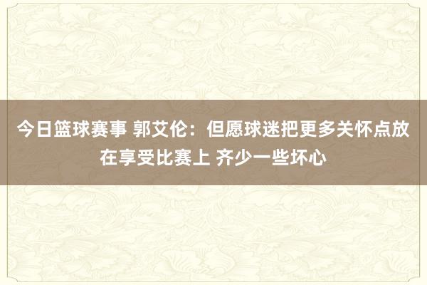 今日篮球赛事 郭艾伦：但愿球迷把更多关怀点放在享受比赛上 齐少一些坏心