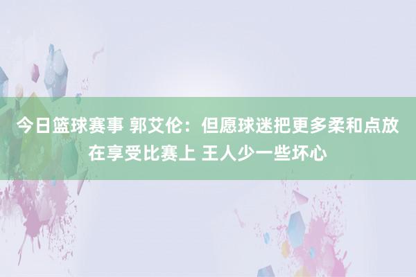 今日篮球赛事 郭艾伦：但愿球迷把更多柔和点放在享受比赛上 王人少一些坏心