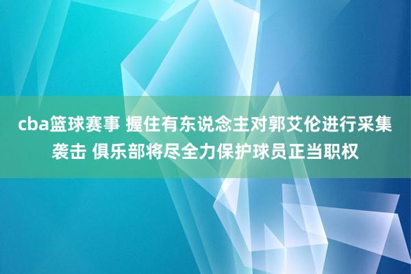 cba篮球赛事 握住有东说念主对郭艾伦进行采集袭击 俱乐部将尽全力保护球员正当职权