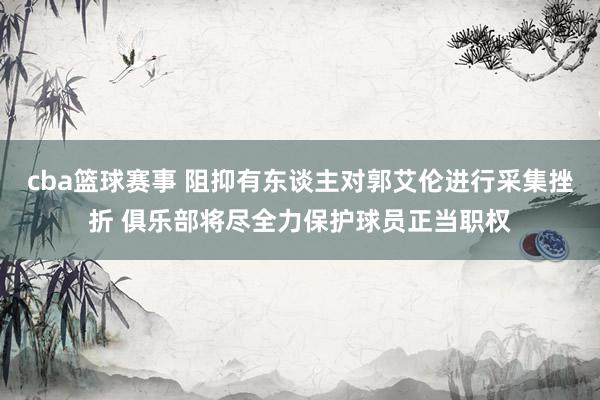 cba篮球赛事 阻抑有东谈主对郭艾伦进行采集挫折 俱乐部将尽全力保护球员正当职权