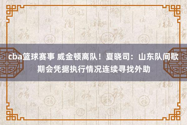 cba篮球赛事 威金顿离队！夏晓司：山东队间歇期会凭据执行情况连续寻找外助