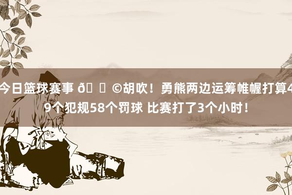 今日篮球赛事 💩胡吹！勇熊两边运筹帷幄打算49个犯规58个罚球 比赛打了3个小时！