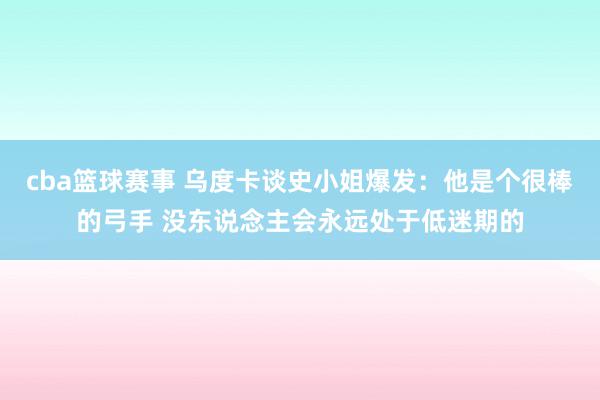 cba篮球赛事 乌度卡谈史小姐爆发：他是个很棒的弓手 没东说念主会永远处于低迷期的