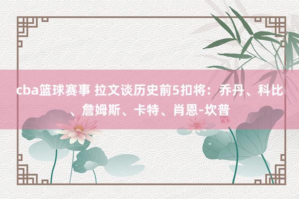 cba篮球赛事 拉文谈历史前5扣将：乔丹、科比、詹姆斯、卡特、肖恩-坎普