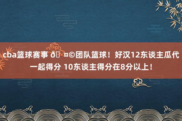 cba篮球赛事 🤩团队篮球！好汉12东谈主瓜代一起得分 10东谈主得分在8分以上！