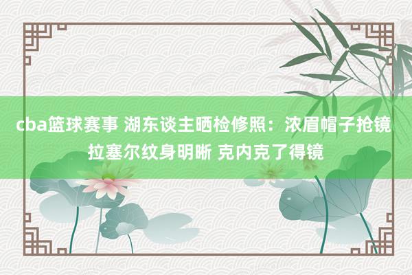 cba篮球赛事 湖东谈主晒检修照：浓眉帽子抢镜 拉塞尔纹身明晰 克内克了得镜