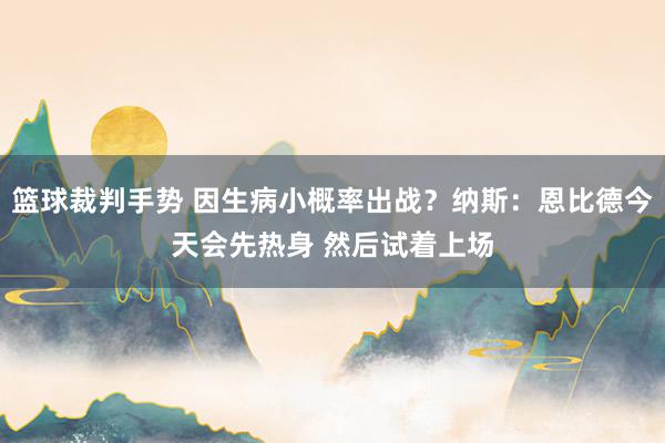 篮球裁判手势 因生病小概率出战？纳斯：恩比德今天会先热身 然后试着上场