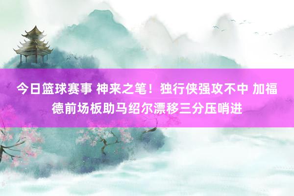 今日篮球赛事 神来之笔！独行侠强攻不中 加福德前场板助马绍尔漂移三分压哨进