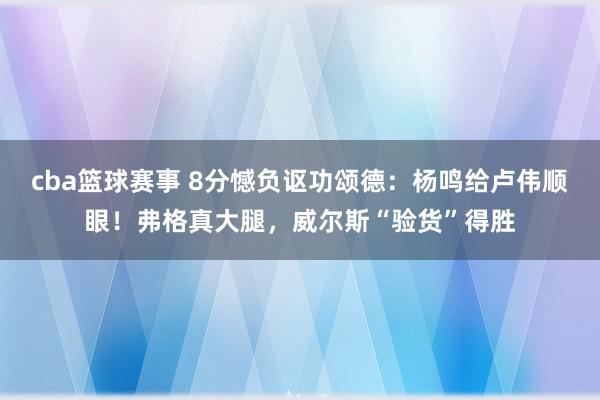 cba篮球赛事 8分憾负讴功颂德：杨鸣给卢伟顺眼！弗格真大腿，威尔斯“验货”得胜