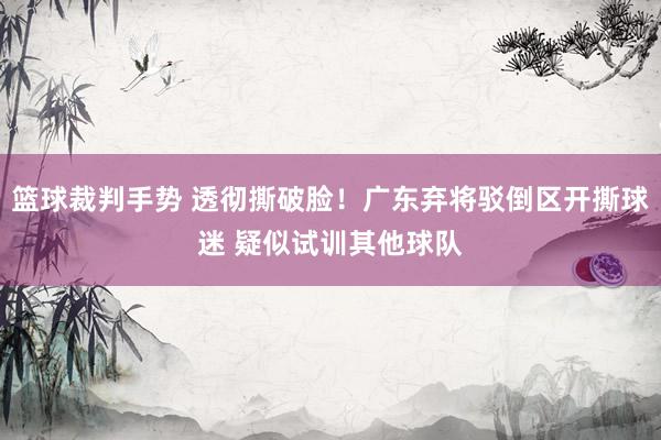 篮球裁判手势 透彻撕破脸！广东弃将驳倒区开撕球迷 疑似试训其他球队