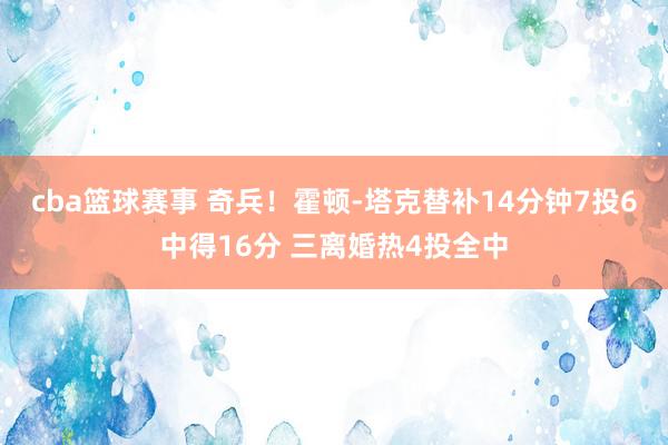 cba篮球赛事 奇兵！霍顿-塔克替补14分钟7投6中得16分 三离婚热4投全中