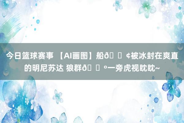 今日篮球赛事 【AI画图】船🚢被冰封在爽直的明尼苏达 狼群🐺一旁虎视眈眈~