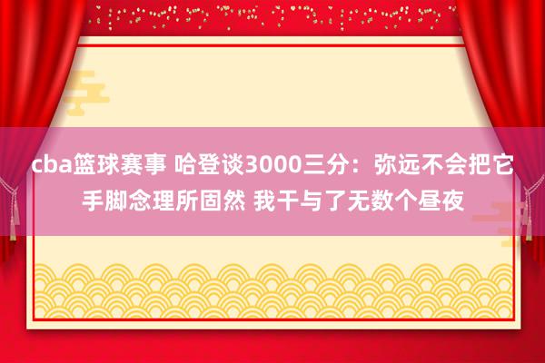 cba篮球赛事 哈登谈3000三分：弥远不会把它手脚念理所固然 我干与了无数个昼夜