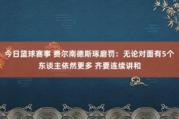 今日篮球赛事 费尔南德斯琢磨罚：无论对面有5个东谈主依然更多 齐要连续讲和