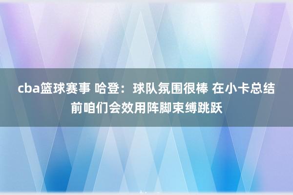 cba篮球赛事 哈登：球队氛围很棒 在小卡总结前咱们会效用阵脚束缚跳跃