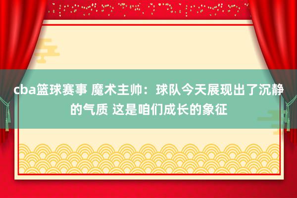 cba篮球赛事 魔术主帅：球队今天展现出了沉静的气质 这是咱们成长的象征