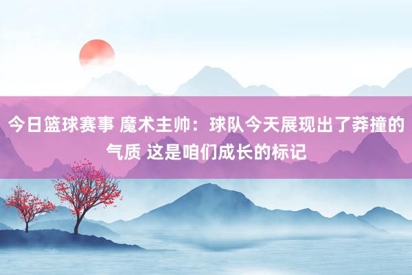 今日篮球赛事 魔术主帅：球队今天展现出了莽撞的气质 这是咱们成长的标记