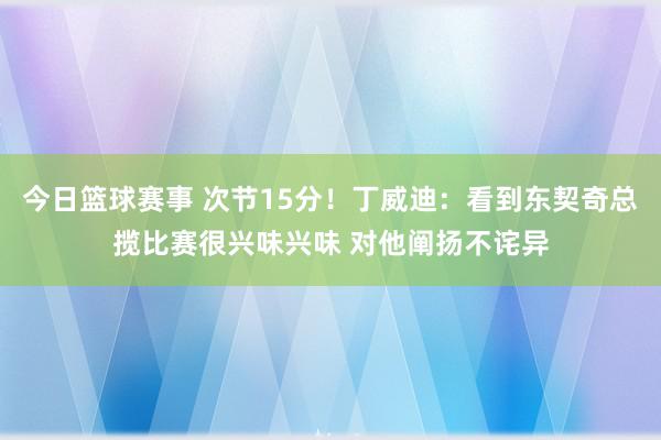 今日篮球赛事 次节15分！丁威迪：看到东契奇总揽比赛很兴味兴味 对他阐扬不诧异