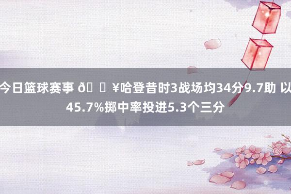 今日篮球赛事 🔥哈登昔时3战场均34分9.7助 以45.7%掷中率投进5.3个三分