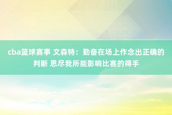 cba篮球赛事 文森特：勤奋在场上作念出正确的判断 思尽我所能影响比赛的得手