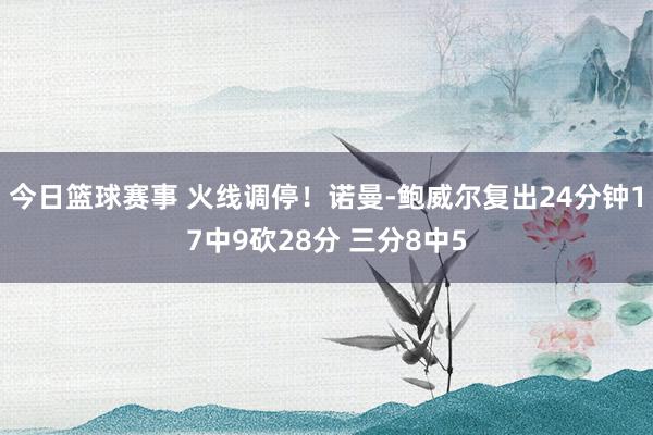 今日篮球赛事 火线调停！诺曼-鲍威尔复出24分钟17中9砍28分 三分8中5