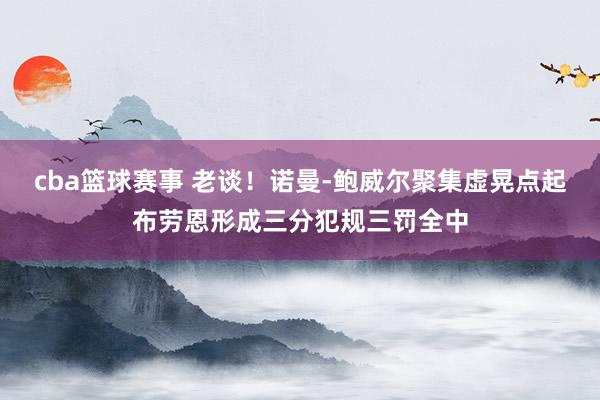 cba篮球赛事 老谈！诺曼-鲍威尔聚集虚晃点起布劳恩形成三分犯规三罚全中