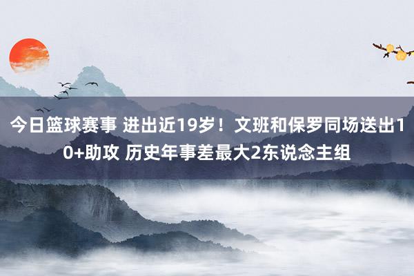 今日篮球赛事 进出近19岁！文班和保罗同场送出10+助攻 历史年事差最大2东说念主组