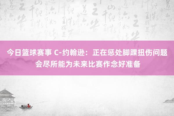 今日篮球赛事 C-约翰逊：正在惩处脚踝扭伤问题 会尽所能为未来比赛作念好准备