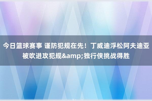 今日篮球赛事 谨防犯规在先！丁威迪浮松阿夫迪亚被吹进攻犯规&独行侠挑战得胜