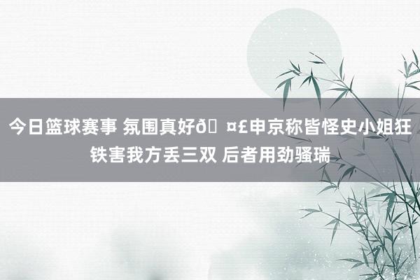 今日篮球赛事 氛围真好🤣申京称皆怪史小姐狂铁害我方丢三双 后者用劲骚瑞