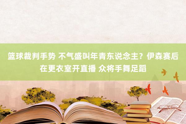 篮球裁判手势 不气盛叫年青东说念主？伊森赛后在更衣室开直播 众将手舞足蹈