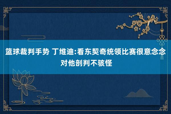 篮球裁判手势 丁维迪:看东契奇统领比赛很意念念 对他剖判不骇怪