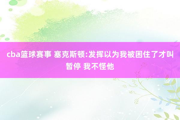 cba篮球赛事 塞克斯顿:发挥以为我被困住了才叫暂停 我不怪他