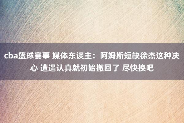 cba篮球赛事 媒体东谈主：阿姆斯短缺徐杰这种决心 遭遇认真就初始撤回了 尽快换吧