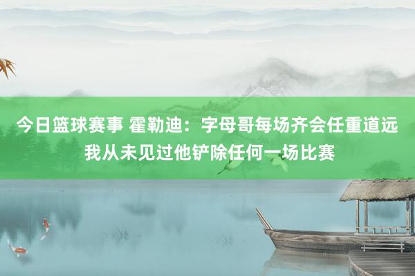 今日篮球赛事 霍勒迪：字母哥每场齐会任重道远 我从未见过他铲除任何一场比赛