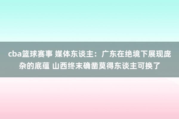 cba篮球赛事 媒体东谈主：广东在绝境下展现庞杂的底蕴 山西终末确凿莫得东谈主可换了