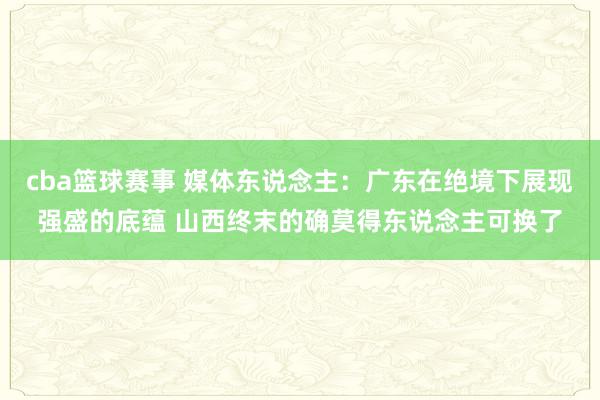 cba篮球赛事 媒体东说念主：广东在绝境下展现强盛的底蕴 山西终末的确莫得东说念主可换了