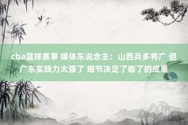 cba篮球赛事 媒体东说念主：山西兵多将广 但广东实践力太强了 细节决定了临了的成果