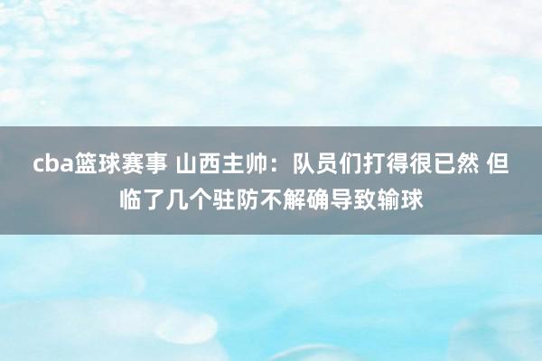 cba篮球赛事 山西主帅：队员们打得很已然 但临了几个驻防不解确导致输球