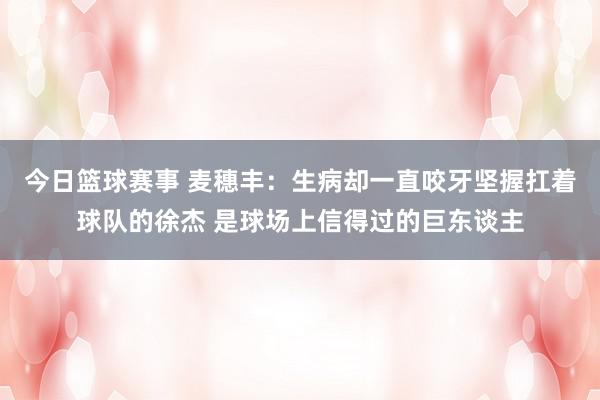 今日篮球赛事 麦穗丰：生病却一直咬牙坚握扛着球队的徐杰 是球场上信得过的巨东谈主