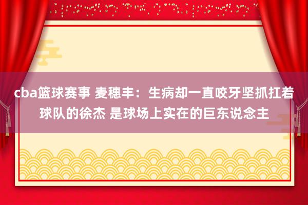 cba篮球赛事 麦穗丰：生病却一直咬牙坚抓扛着球队的徐杰 是球场上实在的巨东说念主