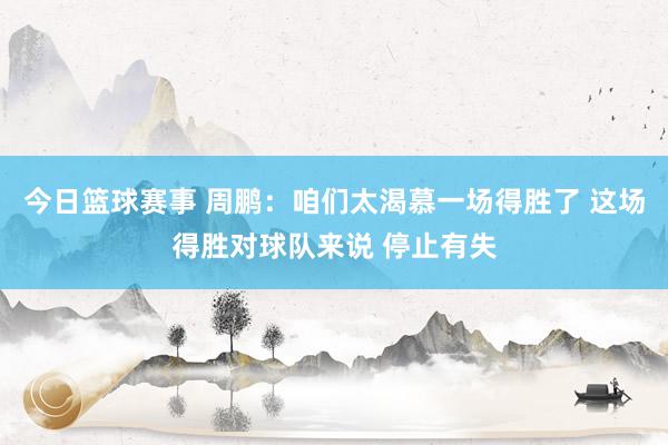 今日篮球赛事 周鹏：咱们太渴慕一场得胜了 这场得胜对球队来说 停止有失