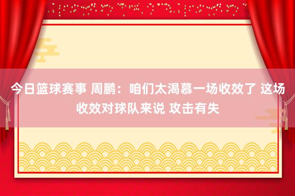 今日篮球赛事 周鹏：咱们太渴慕一场收效了 这场收效对球队来说 攻击有失