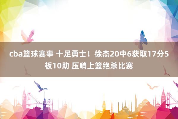 cba篮球赛事 十足勇士！徐杰20中6获取17分5板10助 压哨上篮绝杀比赛