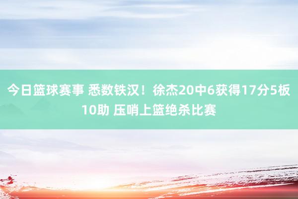 今日篮球赛事 悉数铁汉！徐杰20中6获得17分5板10助 压哨上篮绝杀比赛