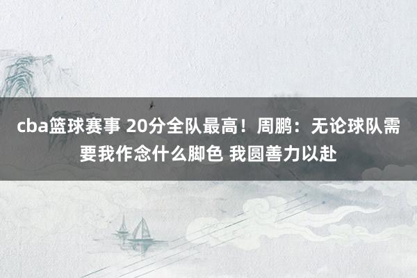 cba篮球赛事 20分全队最高！周鹏：无论球队需要我作念什么脚色 我圆善力以赴